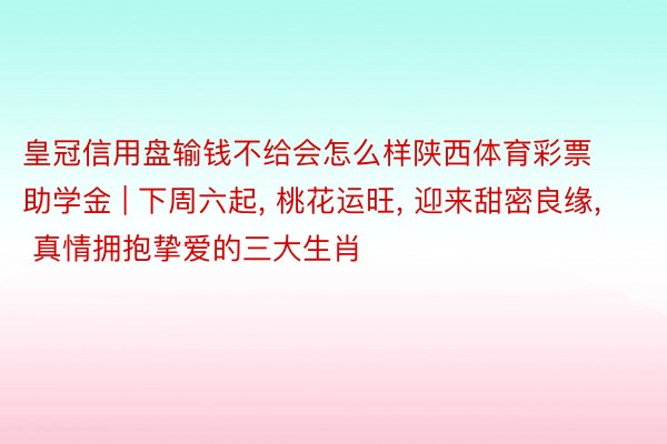 皇冠信用盘输钱不给会怎么样陕西体育彩票助学金 | 下周六起, 桃花运旺, 迎来甜密良缘, 真情拥抱挚爱的三大生肖