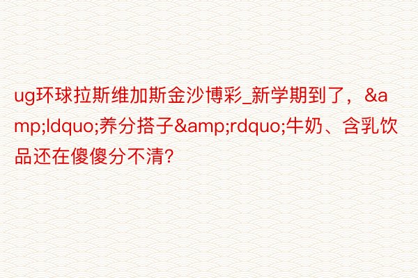 ug环球拉斯维加斯金沙博彩_新学期到了，&ldquo;养分搭子&rdquo;牛奶、含乳饮品还在傻傻分不清？