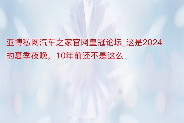 亚博私网汽车之家官网皇冠论坛_这是2024的夏季夜晚，10年前还不是这么