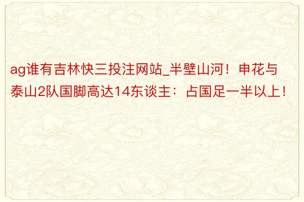 ag谁有吉林快三投注网站_半壁山河！申花与泰山2队国脚高达14东谈主：占国足一半以上！