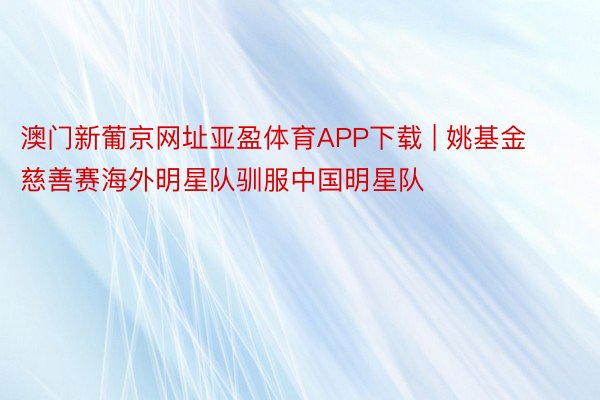 澳门新葡京网址亚盈体育APP下载 | 姚基金慈善赛海外明星队驯服中国明星队