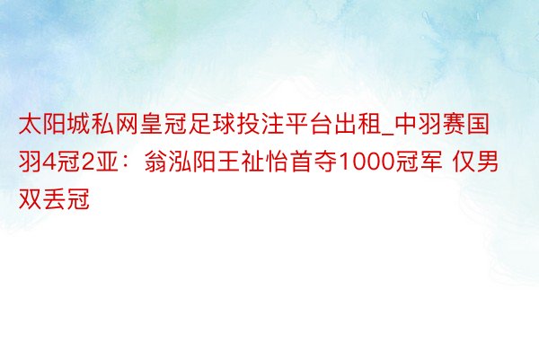 太阳城私网皇冠足球投注平台出租_中羽赛国羽4冠2亚：翁泓阳王祉怡首夺1000冠军 仅男双丢冠