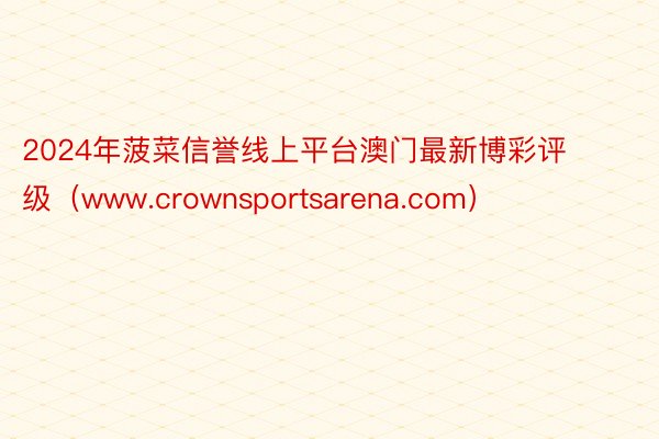 2024年菠菜信誉线上平台澳门最新博彩评级（www.crownsportsarena.com）