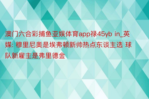 澳门六合彩捕鱼亚娱体育app禄45yb in_英媒: 穆里尼奥是埃弗顿新帅热点东谈主选 球队新雇主是弗里德金