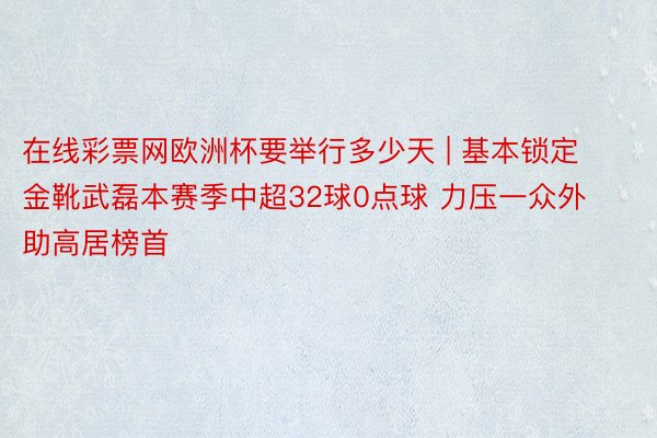 在线彩票网欧洲杯要举行多少天 | 基本锁定金靴武磊本赛季中超32球0点球 力压一众外助高居榜首