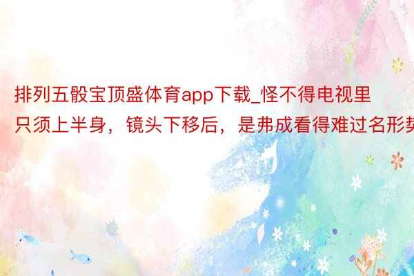 排列五骰宝顶盛体育app下载_怪不得电视里只须上半身，镜头下移后，是弗成看得难过名形势