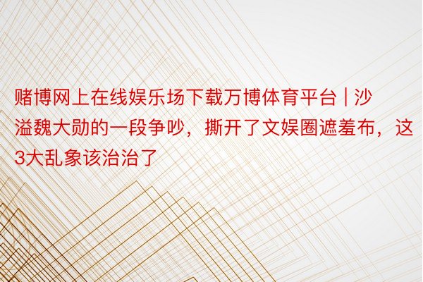 赌博网上在线娱乐场下载万博体育平台 | 沙溢魏大勋的一段争吵，撕开了文娱圈遮羞布，这3大乱象该治治了