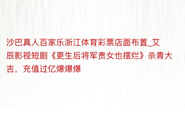 沙巴真人百家乐浙江体育彩票店面布置_艾辰影视短剧《更生后将军贵女也摆烂》杀青大吉，充值过亿爆爆爆