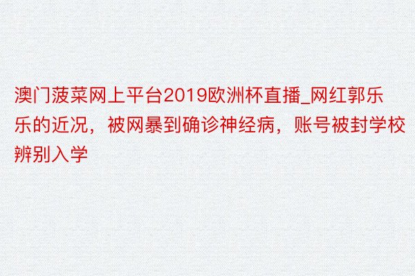 澳门菠菜网上平台2019欧洲杯直播_网红郭乐乐的近况，被网暴到确诊神经病，账号被封学校辨别入学