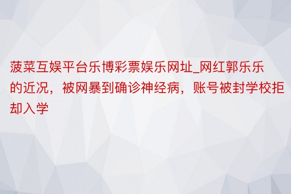 菠菜互娱平台乐博彩票娱乐网址_网红郭乐乐的近况，被网暴到确诊神经病，账号被封学校拒却入学