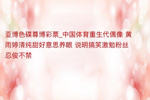 亚博色碟尊博彩票_中国体育重生代偶像 黄雨婷清纯甜好意思养眼 说明搞笑激勉粉丝忍俊不禁