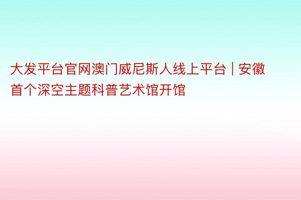 大发平台官网澳门威尼斯人线上平台 | 安徽首个深空主题科普艺术馆开馆