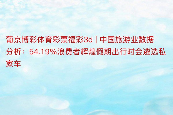 葡京博彩体育彩票福彩3d | 中国旅游业数据分析：54.19%浪费者辉煌假期出行时会遴选私家车