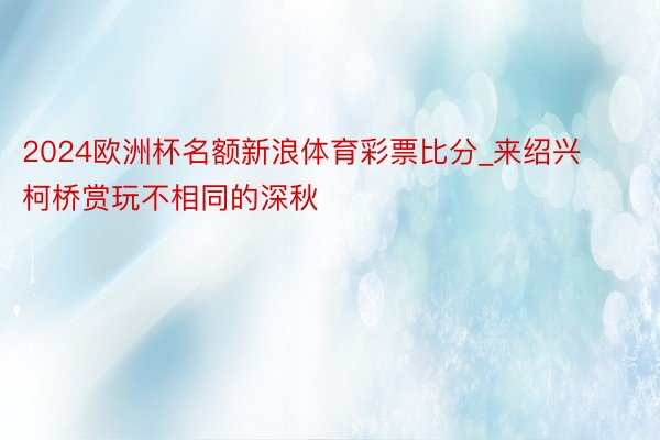 2024欧洲杯名额新浪体育彩票比分_来绍兴柯桥赏玩不相同的深秋