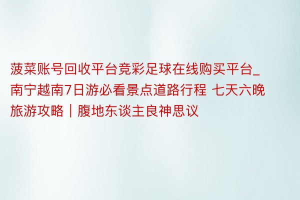 菠菜账号回收平台竞彩足球在线购买平台_南宁越南7日游必看景点道路行程 七天六晚旅游攻略｜腹地东谈主良神思议