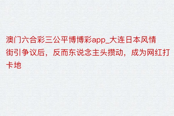 澳门六合彩三公平博博彩app_大连日本风情街引争议后，反而东说念主头攒动，成为网红打卡地