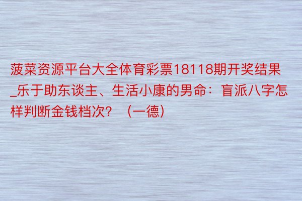 菠菜资源平台大全体育彩票18118期开奖结果_乐于助东谈主、生活小康的男命：盲派八字怎样判断金钱档次？（一德）