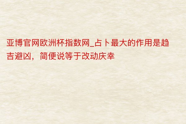 亚博官网欧洲杯指数网_占卜最大的作用是趋吉避凶，简便说等于改动庆幸