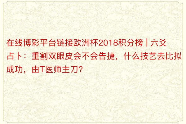 在线博彩平台链接欧洲杯2018积分榜 | 六爻占卜：重割双眼皮会不会告捷，什么技艺去比拟成功，由T医师主刀?