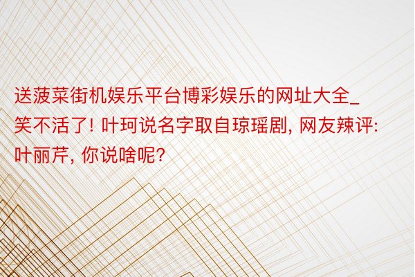 送菠菜街机娱乐平台博彩娱乐的网址大全_笑不活了! 叶珂说名字取自琼瑶剧, 网友辣评: 叶丽芹, 你说啥呢?