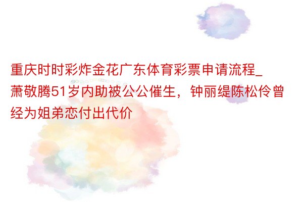 重庆时时彩炸金花广东体育彩票申请流程_萧敬腾51岁内助被公公催生，钟丽缇陈松伶曾经为姐弟恋付出代价