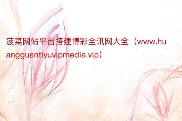 菠菜网站平台搭建博彩全讯网大全（www.huangguantiyuvipmedia.vip）