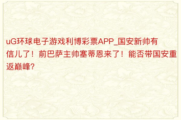 uG环球电子游戏利博彩票APP_国安新帅有信儿了！前巴萨主帅塞蒂恩来了！能否带国安重返巅峰？