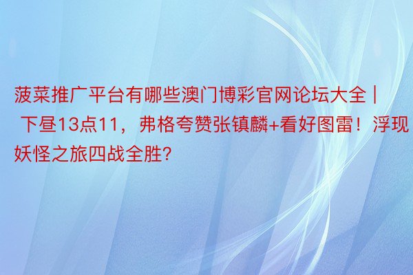 菠菜推广平台有哪些澳门博彩官网论坛大全 | 下昼13点11，弗格夸赞张镇麟+看好图雷！浮现妖怪之旅四战全胜？