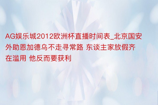 AG娱乐城2012欧洲杯直播时间表_北京国安外助恩加德乌不走寻常路 东谈主家放假齐在滥用 他反而要获利