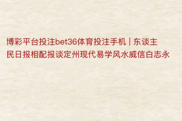 博彩平台投注bet36体育投注手机 | 东谈主民日报相配报谈定州现代易学风水威信白志永