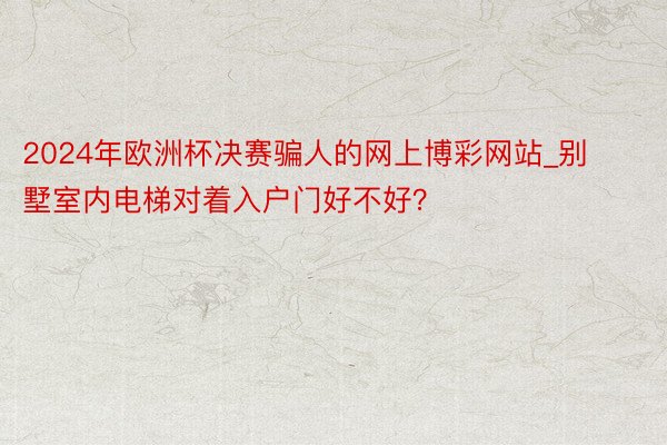 2024年欧洲杯决赛骗人的网上博彩网站_别墅室内电梯对着入户门好不好？