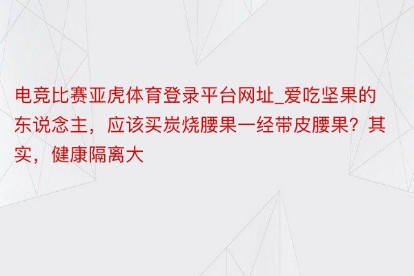 电竞比赛亚虎体育登录平台网址_爱吃坚果的东说念主，应该买炭烧腰果一经带皮腰果？其实，健康隔离大