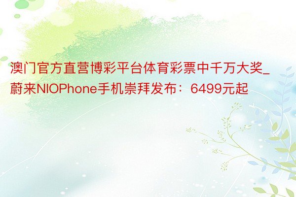 澳门官方直营博彩平台体育彩票中千万大奖_蔚来NIOPhone手机崇拜发布：6499元起