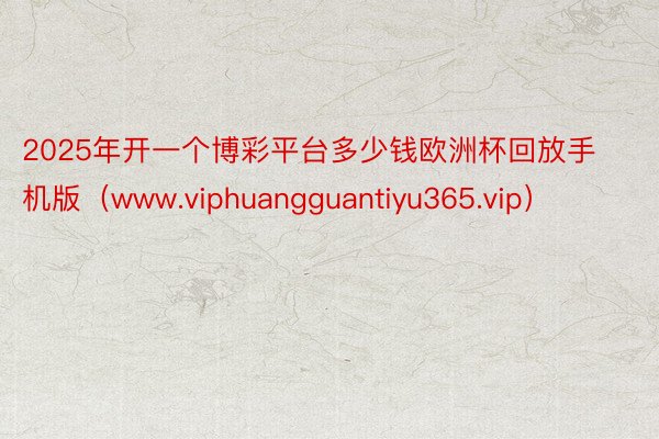 2025年开一个博彩平台多少钱欧洲杯回放手机版（www.viphuangguantiyu365.vip）