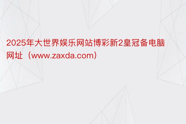 2025年大世界娱乐网站博彩新2皇冠备电脑网址（www.zaxda.com）