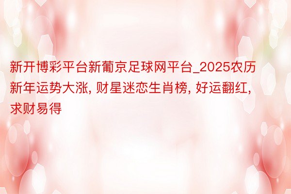 新开博彩平台新葡京足球网平台_2025农历新年运势大涨, 财星迷恋生肖榜, 好运翻红, 求财易得