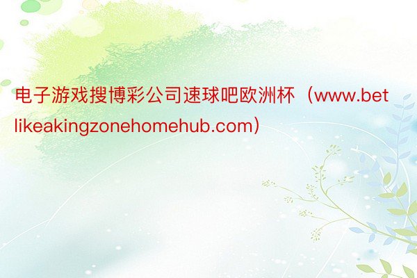 电子游戏搜博彩公司速球吧欧洲杯（www.betlikeakingzonehomehub.com）