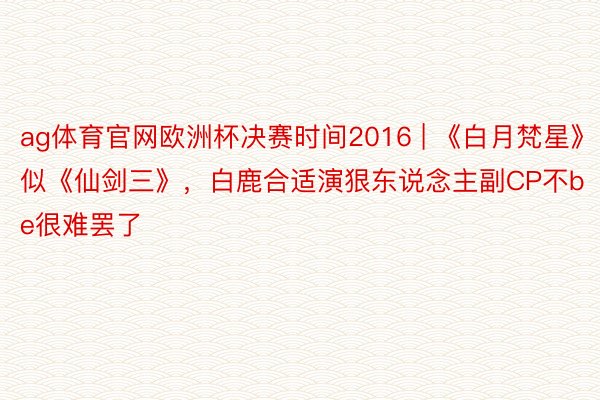 ag体育官网欧洲杯决赛时间2016 | 《白月梵星》似《仙剑三》，白鹿合适演狠东说念主副CP不be很难罢了