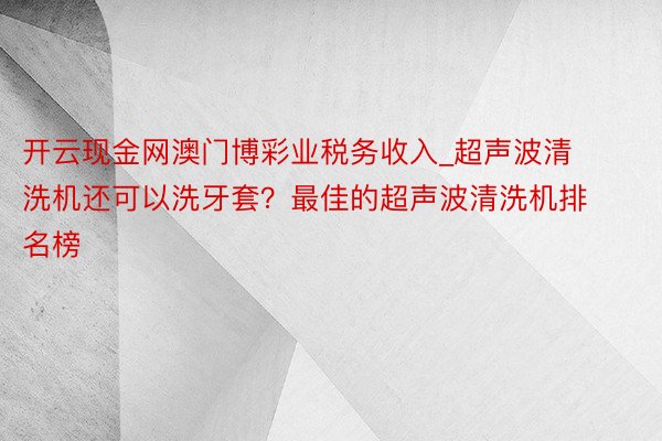 开云现金网澳门博彩业税务收入_超声波清洗机还可以洗牙套？最佳的超声波清洗机排名榜