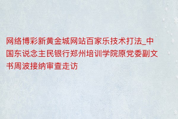 网络博彩新黄金城网站百家乐技术打法_中国东说念主民银行郑州培训学院原党委副文书周波接纳审查走访