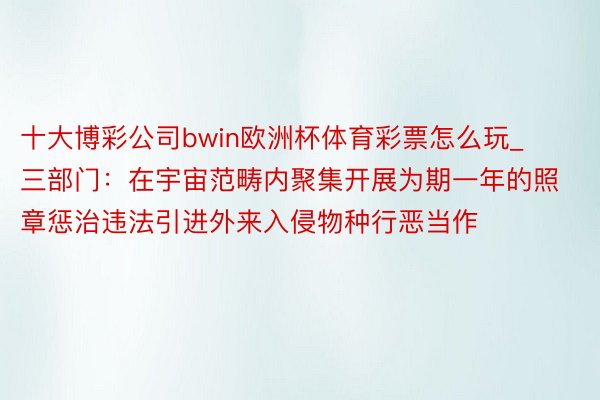 十大博彩公司bwin欧洲杯体育彩票怎么玩_三部门：在宇宙范畴内聚集开展为期一年的照章惩治违法引进外来入侵物种行恶当作