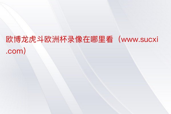 欧博龙虎斗欧洲杯录像在哪里看(www.sucxi.com)